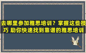 去哪里参加雅思培训？掌握这些技巧 助你快速找到靠谱的雅思培训班